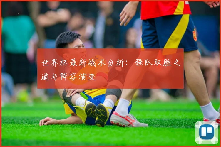 世界杯最新战术分析：强队取胜之道与阵容演变