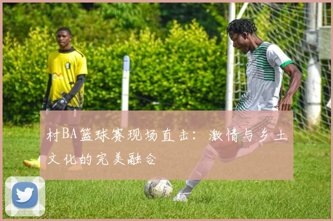 村BA篮球赛现场直击：激情与乡土文化的完美融合