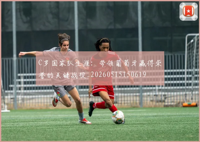 C罗国家队生涯：带领葡萄牙赢得荣誉的关键战役_20260515150619
