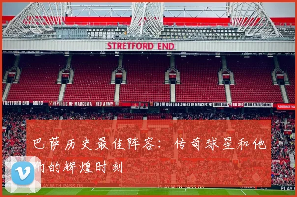巴萨历史最佳阵容:传奇球星和他们的辉煌时刻