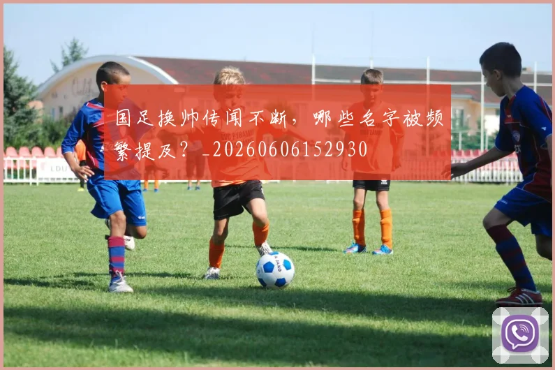 国足换帅传闻不断,哪些名字被频繁提及?_20260606152930
