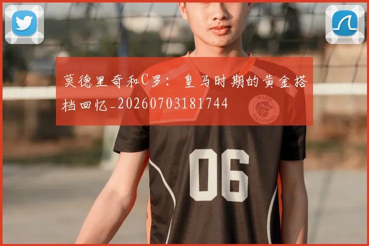 莫德里奇和C罗:皇马时期的黄金搭档回忆_20260703181744