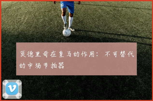 莫德里奇在皇马的作用:不可替代的中场节拍器