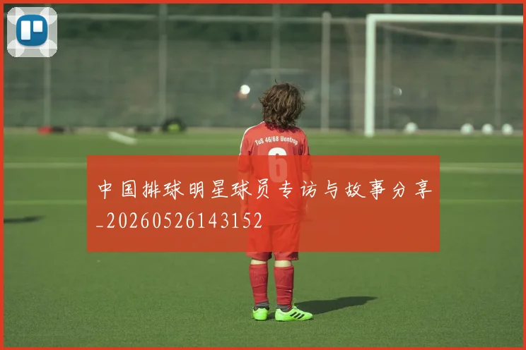 中国排球明星球员专访与故事分享_20260526143152