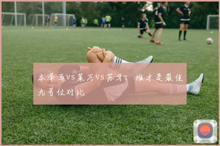 本泽马vs莱万vs苏牙：谁才是最佳九号位对比