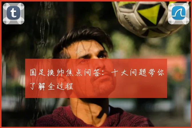 国足换帅焦点问答：十大问题带你了解全过程