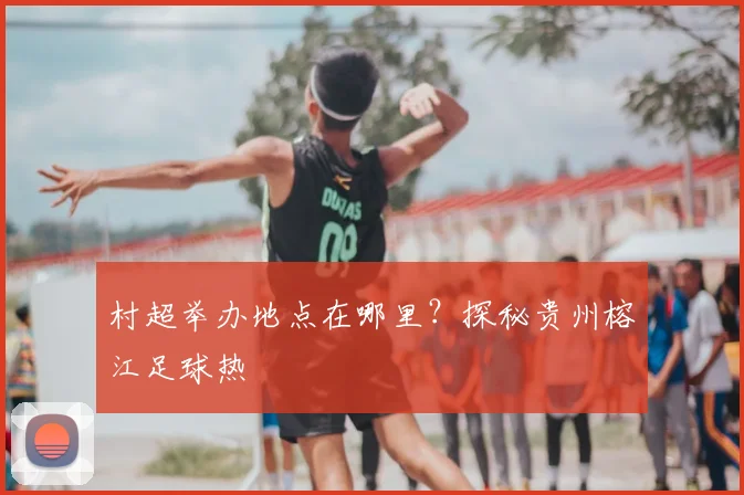 村超举办地点在哪里?探秘贵州榕江足球热