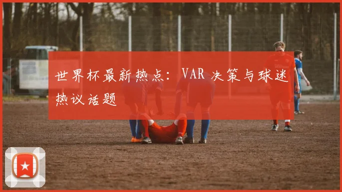 世界杯最新热点：VAR 决策与球迷热议话题