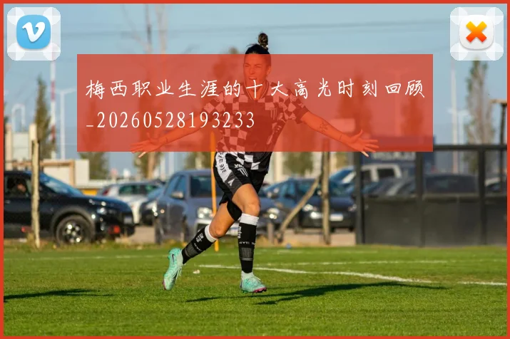 梅西职业生涯的十大高光时刻回顾_20260528193233