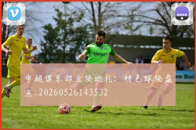 中超俱乐部主场巡礼：特色球场盘点_20260526143532