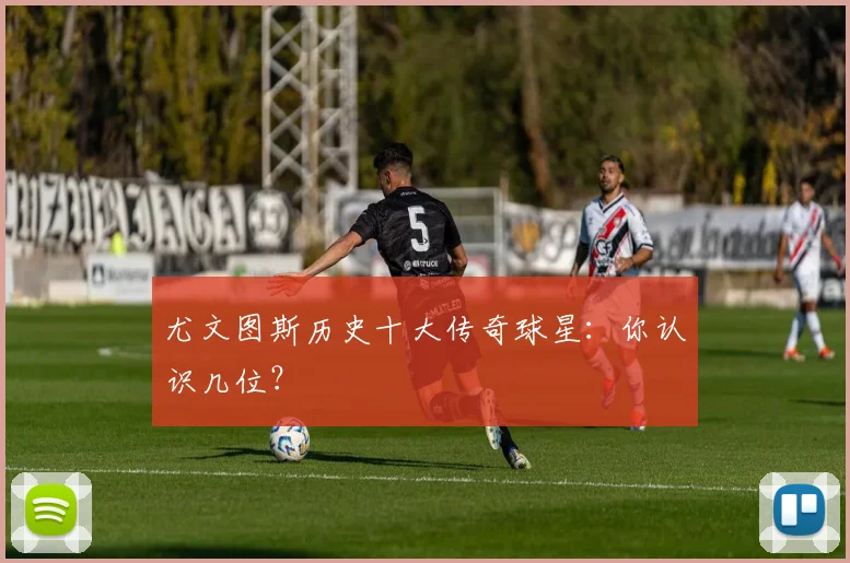 尤文图斯历史十大传奇球星:你认识几位?