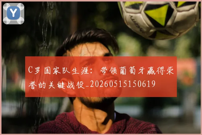 C罗国家队生涯:带领葡萄牙赢得荣誉的关键战役_20260515150619