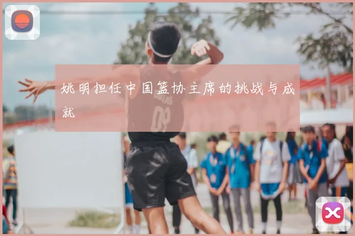 姚明担任中国篮协主席的挑战与成就